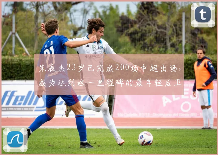 朱辰杰23岁已完成200场中超出场，成为达到这一里程碑的最年轻后卫