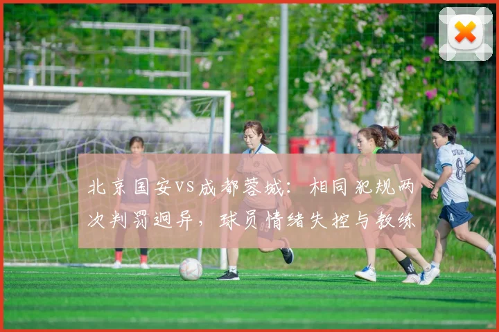 北京国安vs成都蓉城：相同犯规两次判罚迥异，球员情绪失控与教练冷静克制形成反差