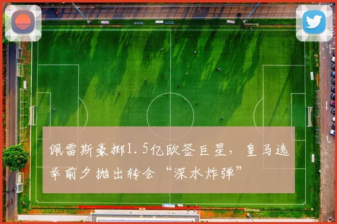 佩雷斯豪掷1.5亿欧签巨星,皇马选举前夕抛出转会“深水炸弹”