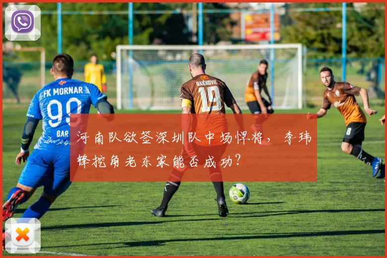河南队欲签深圳队中场悍将，李玮锋挖角老东家能否成功？