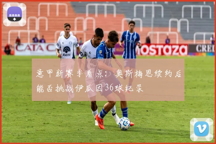 意甲新赛季看点：奥斯梅恩续约后能否挑战伊瓜因36球纪录