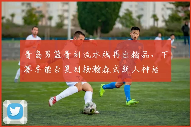 青岛男篮青训流水线再出精品,下赛季能否复刻杨瀚森式新人神话