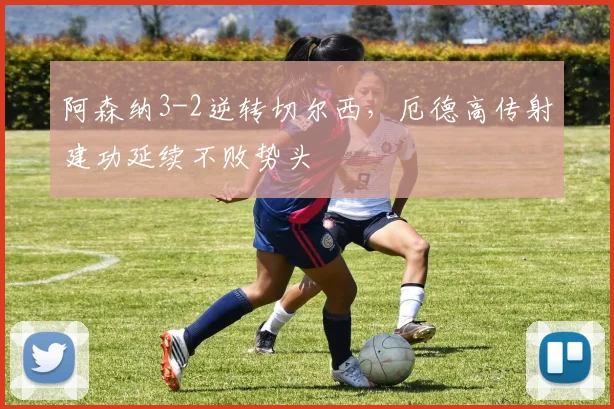 阿森纳3-2逆转切尔西，厄德高传射建功延续不败势头