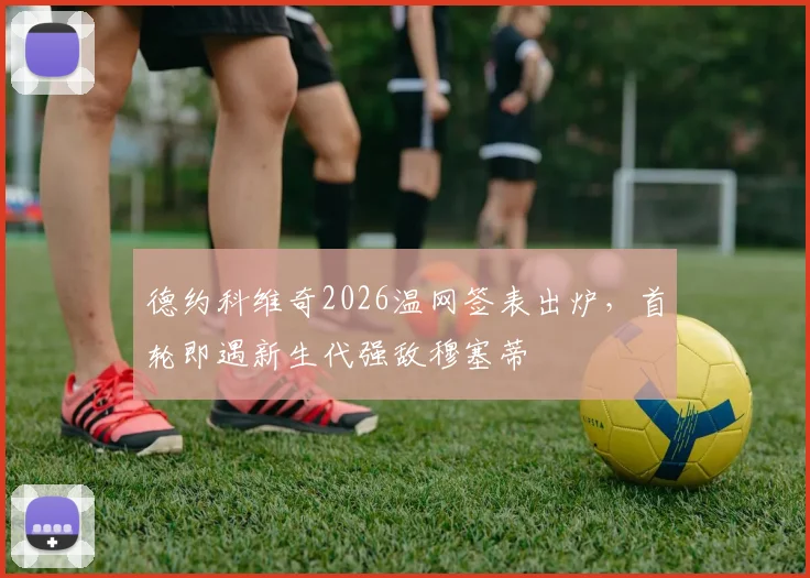 德约科维奇2026温网签表出炉，首轮即遇新生代强敌穆塞蒂