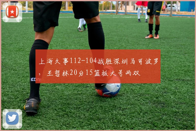 上海久事112-104战胜深圳马可波罗，王哲林20分15篮板大号两双
